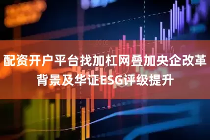 配资开户平台找加杠网叠加央企改革背景及华证ESG评级提升