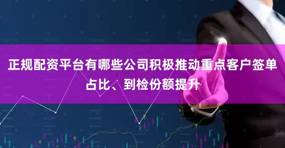 正规配资平台有哪些公司积极推动重点客户签单占比、到检份额提升