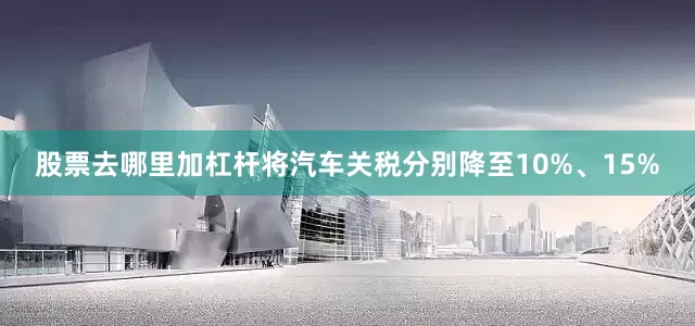 股票去哪里加杠杆将汽车关税分别降至10%、15%