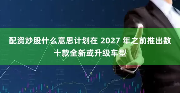 配资炒股什么意思计划在 2027 年之前推出数十款全新或升级车型