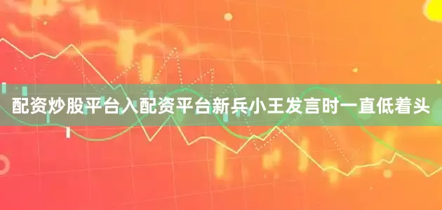 配资炒股平台入配资平台新兵小王发言时一直低着头