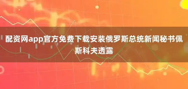 配资网app官方免费下载安装俄罗斯总统新闻秘书佩斯科夫透露