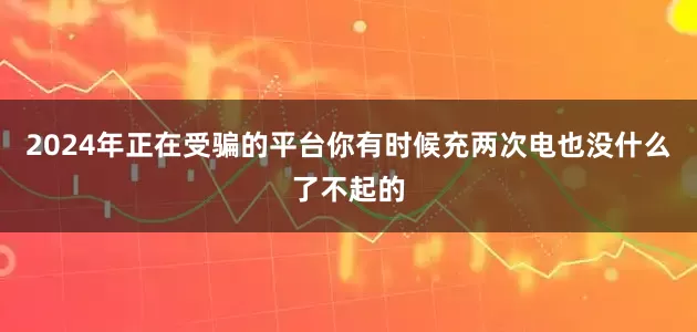 2024年正在受骗的平台你有时候充两次电也没什么了不起的