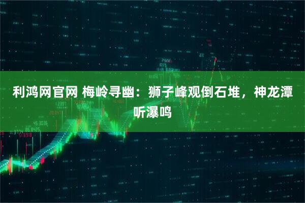 利鸿网官网 梅岭寻幽:狮子峰观倒石堆,神龙潭听瀑鸣