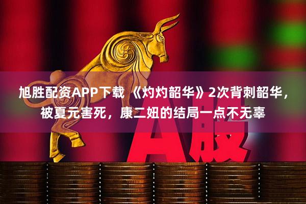 旭胜配资APP下载 《灼灼韶华》2次背刺韶华，被夏元害死，康二妞的结局一点不无辜