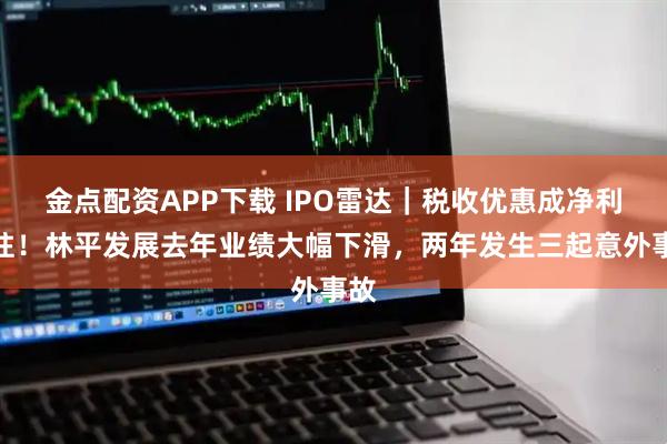 金点配资APP下载 IPO雷达｜税收优惠成净利支柱！林平发展去年业绩大幅下滑，两年发生三起意外事故