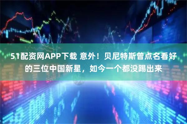 51配资网APP下载 意外！贝尼特斯曾点名看好的三位中国新星，如今一个都没踢出来