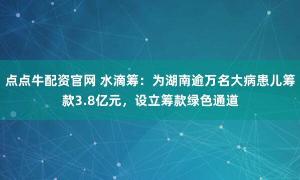 点点牛配资官网 水滴筹:为湖南逾万名大病患儿筹款3.8亿元,设立筹款绿色通道