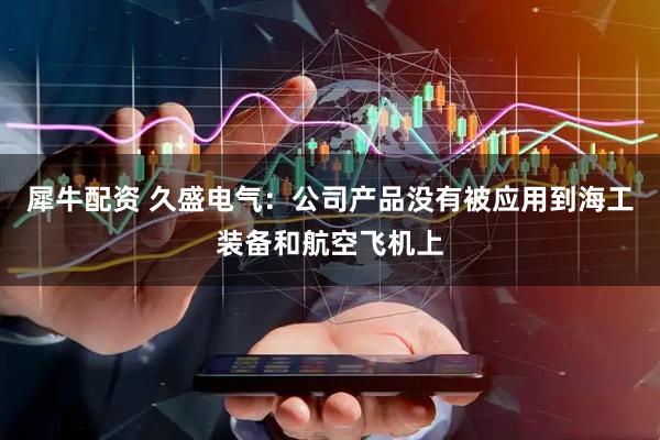 犀牛配资 久盛电气：公司产品没有被应用到海工装备和航空飞机上