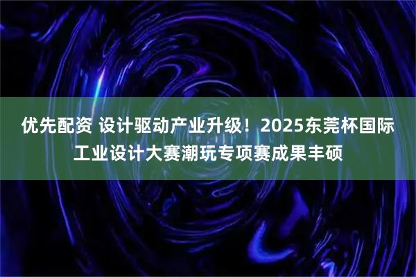 优先配资 设计驱动产业升级！2025东莞杯国际工业设计大赛潮玩专项赛成果丰硕