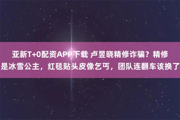 亚新T+0配资APP下载 卢昱晓精修诈骗？精修是冰雪公主，红毯贴头皮像乞丐，团队连翻车该换了