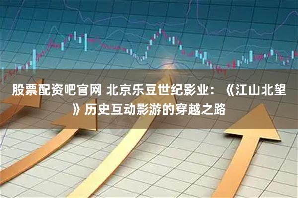 股票配资吧官网 北京乐豆世纪影业:《江山北望》历史互动影游的穿越之路
