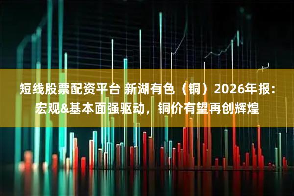 短线股票配资平台 新湖有色（铜）2026年报：宏观&基本面强驱动，铜价有望再创辉煌