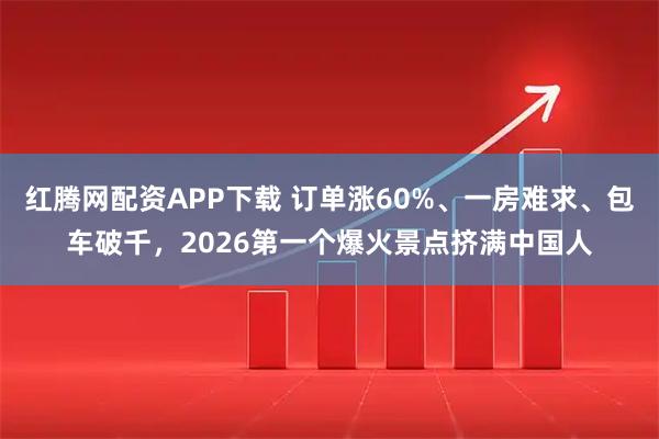 红腾网配资APP下载 订单涨60%、一房难求、包车破千，2026第一个爆火景点挤满中国人