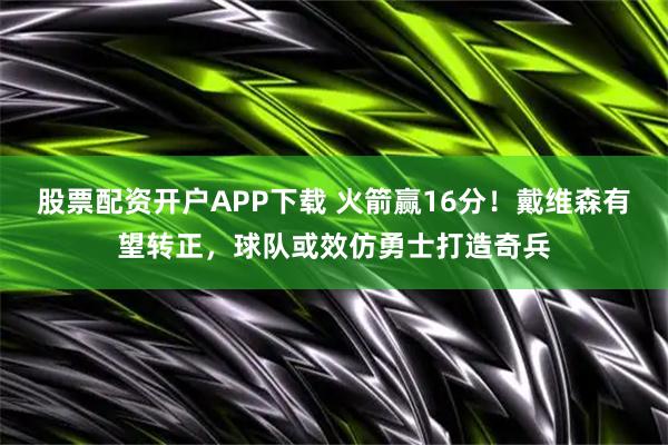股票配资开户APP下载 火箭赢16分！戴维森有望转正，球队或效仿勇士打造奇兵
