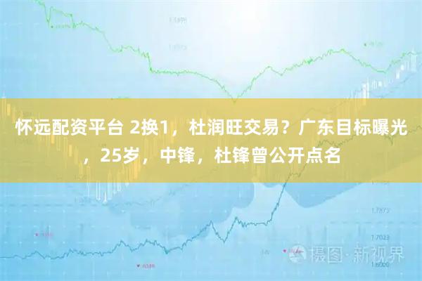 怀远配资平台 2换1，杜润旺交易？广东目标曝光，25岁，中锋，杜锋曾公开点名