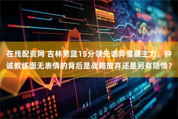 在线配资网 吉林男篮15分领先诡异雪藏主力，钟诚教练面无表情的背后是战略放弃还是另有隐情？
