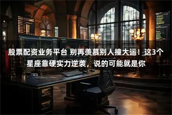 股票配资业务平台 别再羡慕别人撞大运！这3个星座靠硬实力逆袭，说的可能就是你