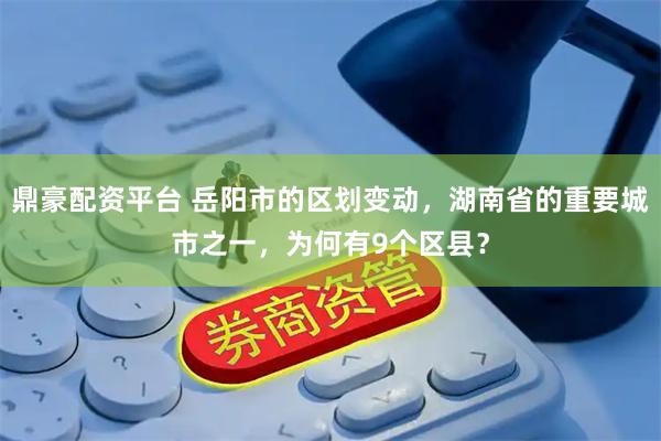 鼎豪配资平台 岳阳市的区划变动，湖南省的重要城市之一，为何有9个区县？
