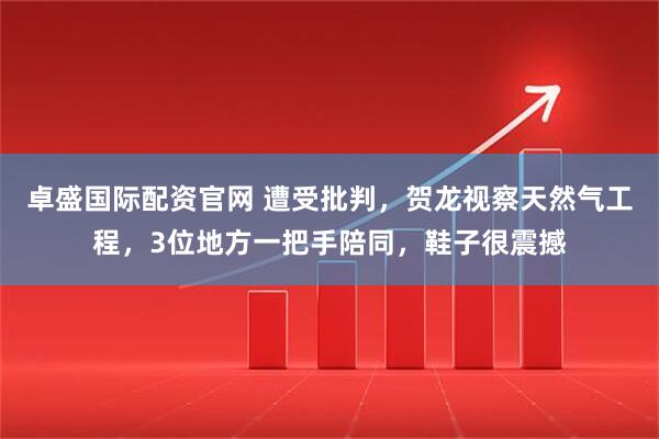 卓盛国际配资官网 遭受批判，贺龙视察天然气工程，3位地方一把手陪同，鞋子很震撼