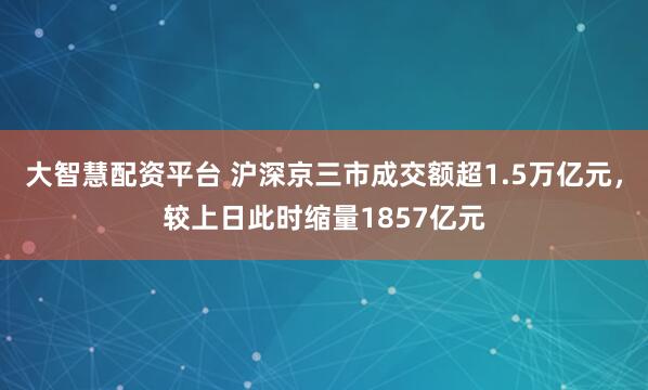 大智慧配资平台 沪深京三市成交额超1.5万亿元，较上日此时缩量1857亿元