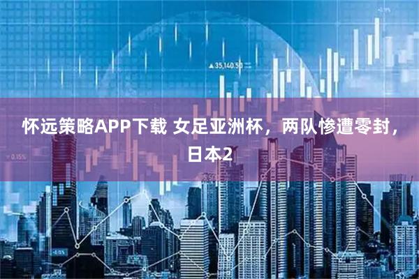 怀远策略APP下载 女足亚洲杯，两队惨遭零封，日本2