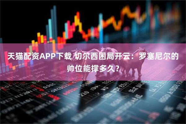 天猫配资APP下载 切尔西困局开云:罗塞尼尔的帅位能撑多久?