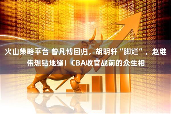 火山策略平台 曾凡博回归，胡明轩“脚烂”，赵继伟想钻地缝！CBA收官战前的众生相