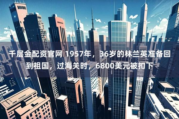 千层金配资官网 1957年,36岁的林兰英准备回到祖国,过海关时,6800美元被扣下