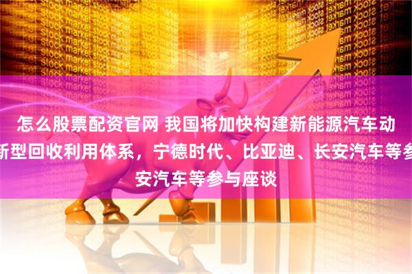 怎么股票配资官网 我国将加快构建新能源汽车动力电池新型回收利用体系，宁德时代、比亚迪、长安汽车等参与座谈