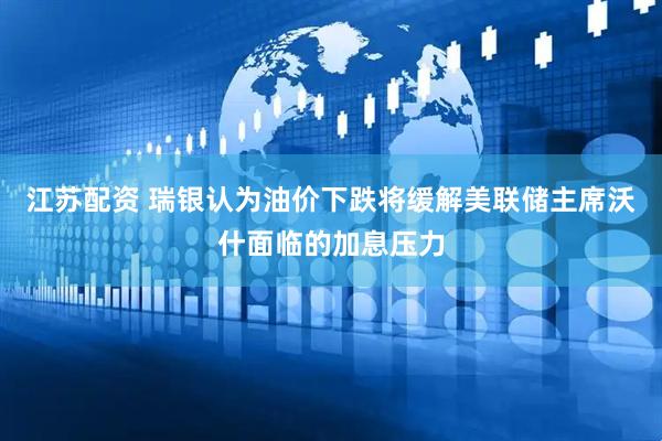 江苏配资 瑞银认为油价下跌将缓解美联储主席沃什面临的加息压力
